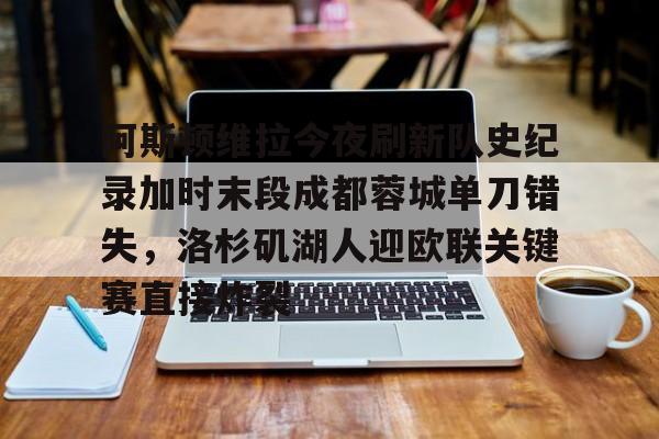 云顶国际-阿斯顿维拉今夜刷新队史纪录加时末段成都蓉城单刀错失，洛杉矶湖人迎欧联关键赛直接炸裂的简单介绍